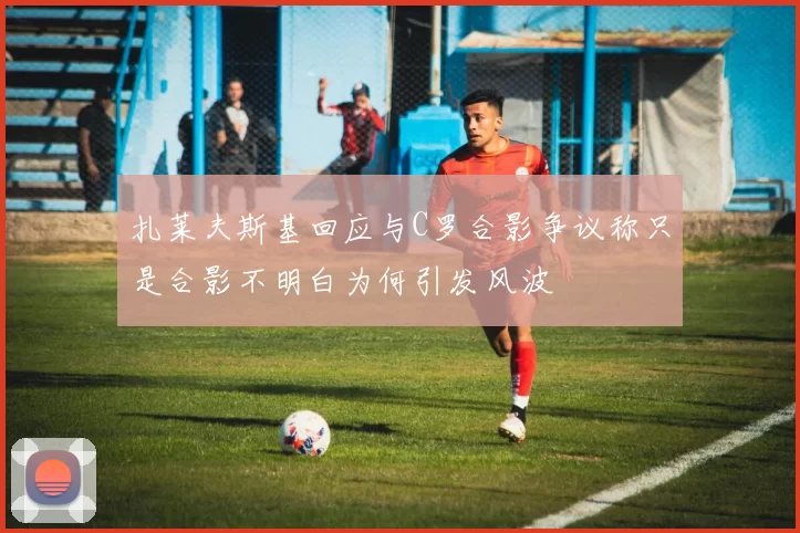 扎莱夫斯基回应与C罗合影争议称只是合影不明白为何引发风波