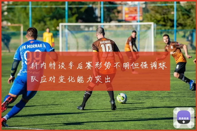 科内特谈季后赛形势不明但强调球队应对变化能力突出