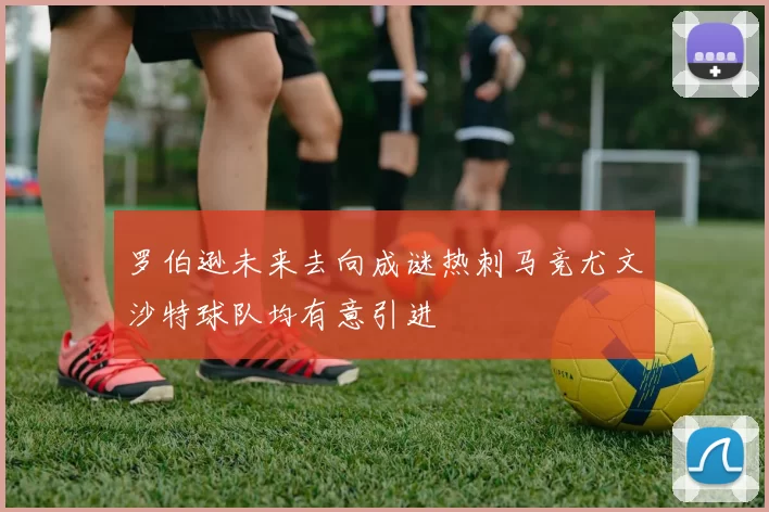 罗伯逊未来去向成谜热刺马竞尤文沙特球队均有意引进