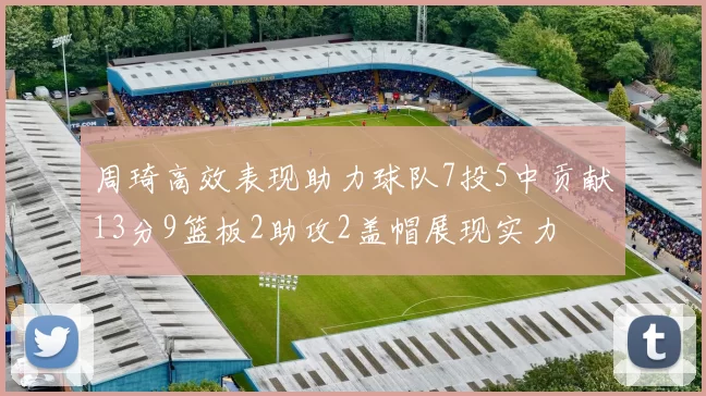 周琦高效表现助力球队7投5中贡献13分9篮板2助攻2盖帽展现实力