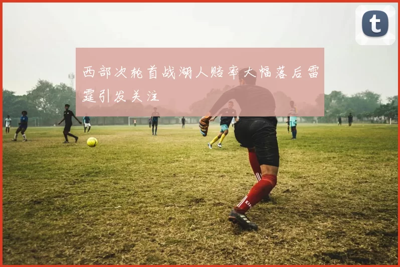 西部次轮首战湖人赔率大幅落后雷霆引发关注
