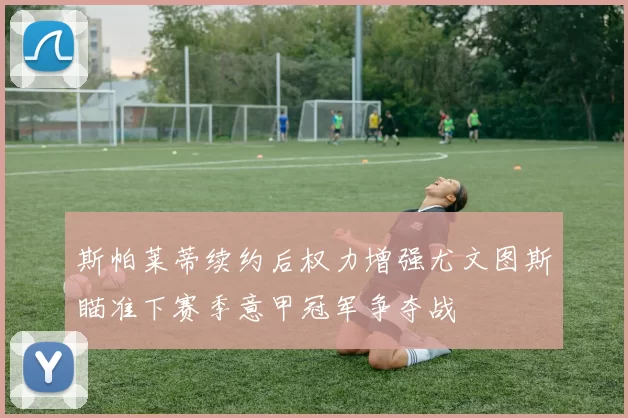 斯帕莱蒂续约后权力增强尤文图斯瞄准下赛季意甲冠军争夺战