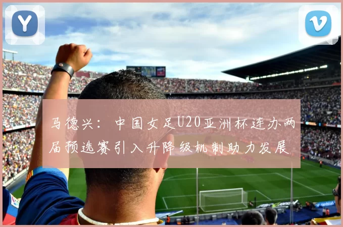 马德兴：中国女足U20亚洲杯连办两届预选赛引入升降级机制助力发展