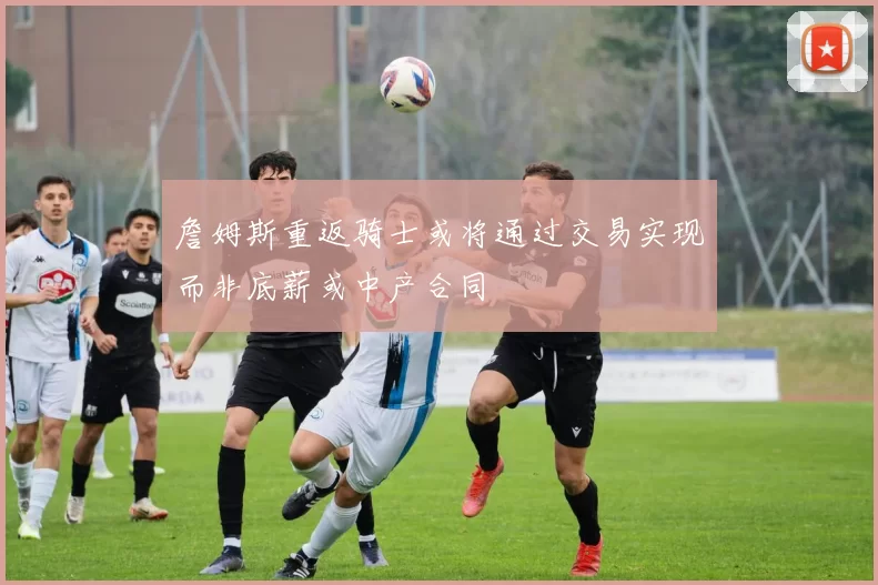 詹姆斯重返骑士或将通过交易实现而非底薪或中产合同