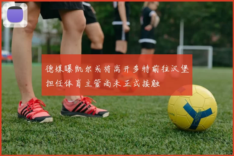 德媒曝凯尔或将离开多特前往汉堡担任体育主管尚未正式接触