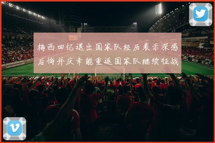 梅西回忆退出国家队经历表示深感后悔并庆幸能重返国家队继续征战