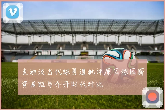 麦迪谈当代球员遭批评原因称因薪资差距与乔丹时代对比