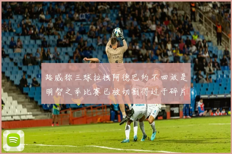 路威称三球拉拽阿德巴约不回放是明智之举比赛已被切割得过于碎片化