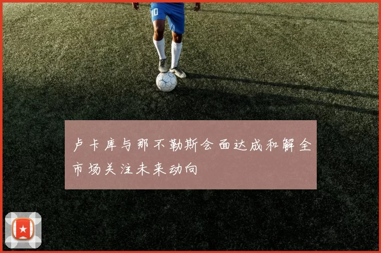 卢卡库与那不勒斯会面达成和解全市场关注未来动向
