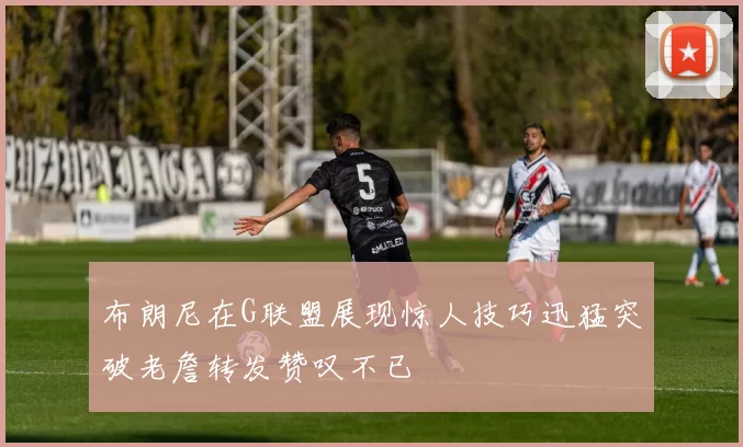 布朗尼在G联盟展现惊人技巧迅猛突破老詹转发赞叹不已