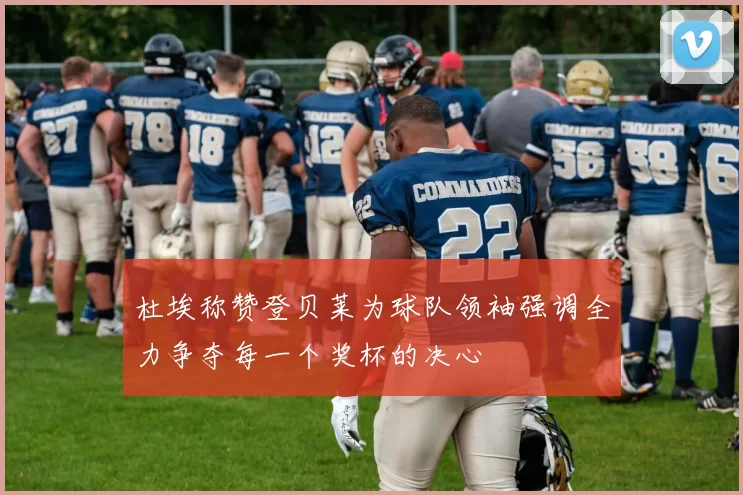 杜埃称赞登贝莱为球队领袖强调全力争夺每一个奖杯的决心