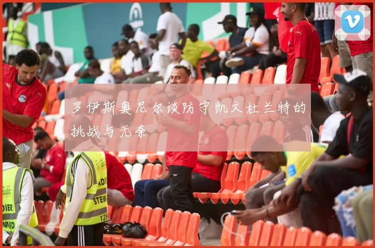 罗伊斯奥尼尔谈防守凯文杜兰特的挑战与无奈