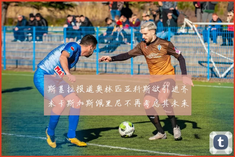 斯基拉报道奥林匹亚科斯欲引进齐米卡斯加斯佩里尼不再考虑其未来