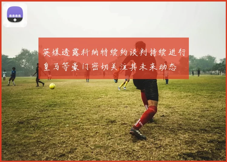 英媒透露科纳特续约谈判持续进行皇马等豪门密切关注其未来动态