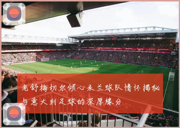 老舒梅切尔倾心米兰球队情怀揭秘与意大利足球的深厚缘分