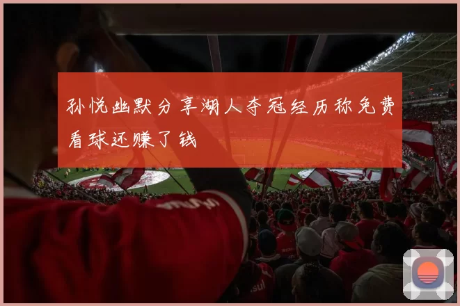 孙悦幽默分享湖人夺冠经历称免费看球还赚了钱