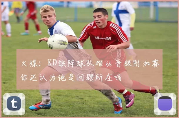 火媒：KD缺阵球队难以晋级附加赛你还认为他是问题所在吗