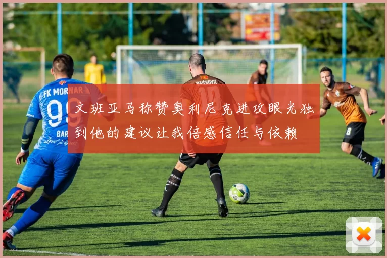 文班亚马称赞奥利尼克进攻眼光独到他的建议让我倍感信任与依赖