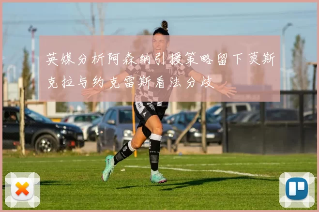 英媒分析阿森纳引援策略留下莫斯克拉与约克雷斯看法分歧