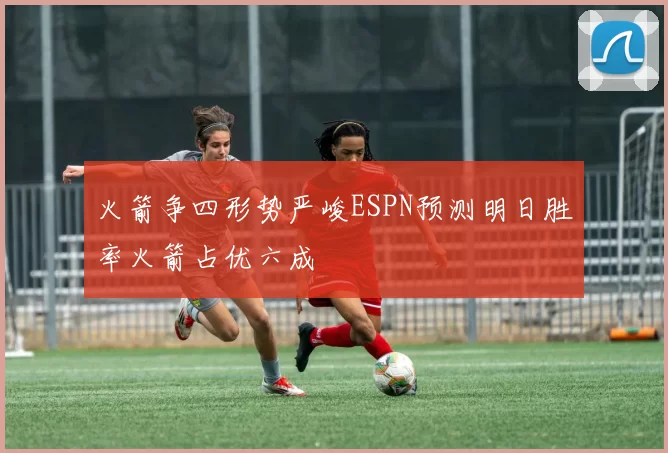 火箭争四形势严峻ESPN预测明日胜率火箭占优六成